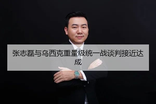 张志磊与乌西克重量级统一战谈判接近达成